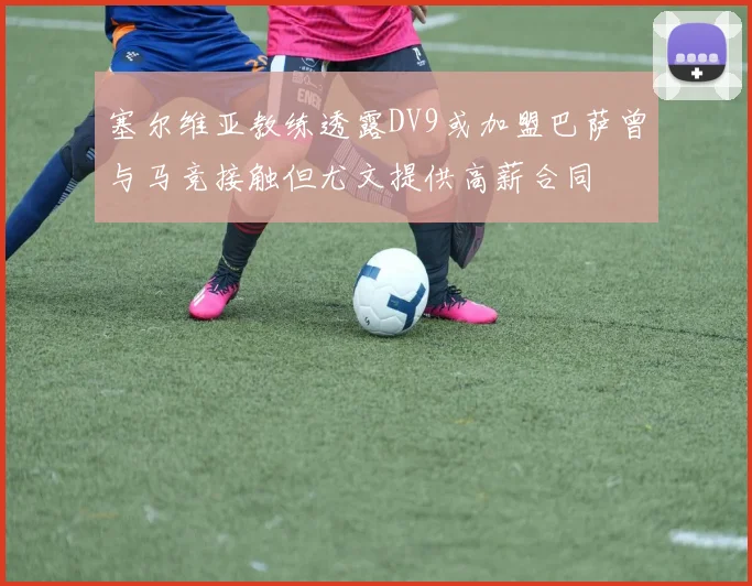 塞尔维亚教练透露DV9或加盟巴萨曾与马竞接触但尤文提供高薪合同