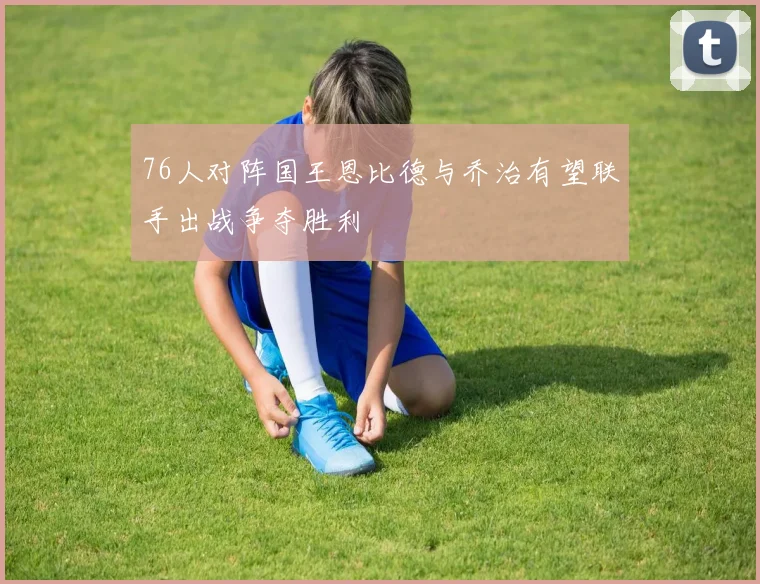 76人对阵国王恩比德与乔治有望联手出战争夺胜利
