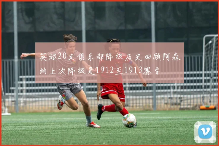 英超20支俱乐部降级历史回顾阿森纳上次降级是1912至1913赛季