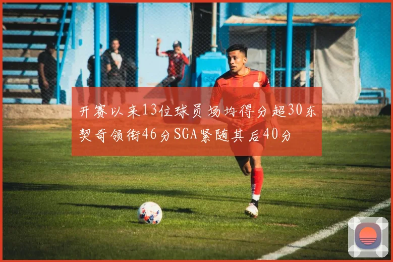 开赛以来13位球员场均得分超30东契奇领衔46分SGA紧随其后40分