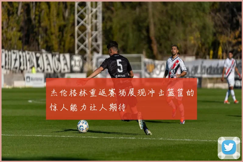 杰伦格林重返赛场展现冲击篮筐的惊人能力让人期待