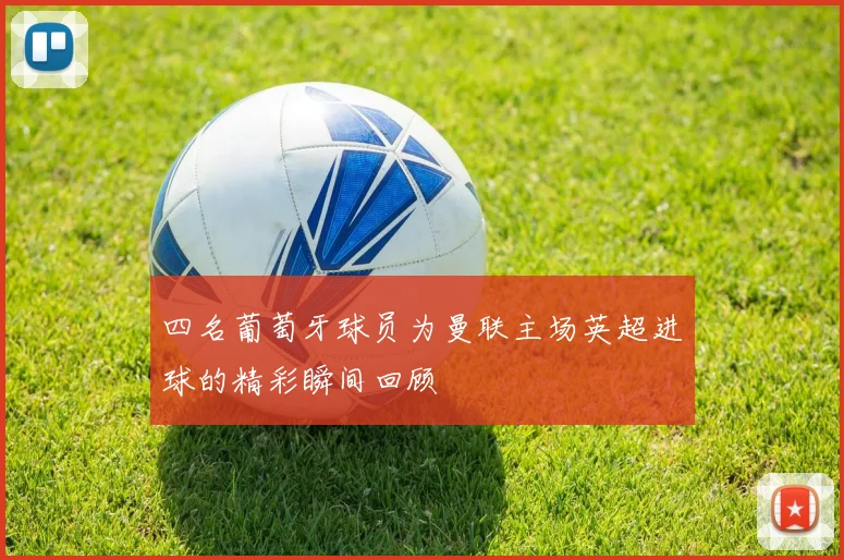 四名葡萄牙球员为曼联主场英超进球的精彩瞬间回顾