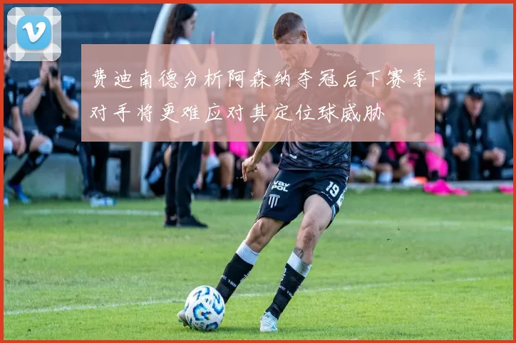 费迪南德分析阿森纳夺冠后下赛季对手将更难应对其定位球威胁