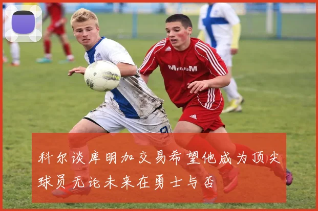 科尔谈库明加交易希望他成为顶尖球员无论未来在勇士与否