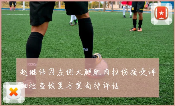 赵继伟因左侧大腿肌肉拉伤接受详细检查恢复方案尚待评估