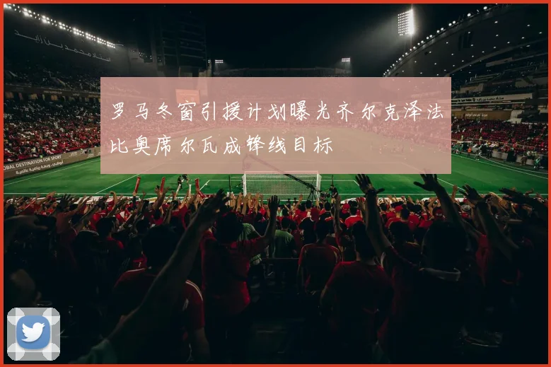 罗马冬窗引援计划曝光齐尔克泽法比奥席尔瓦成锋线目标