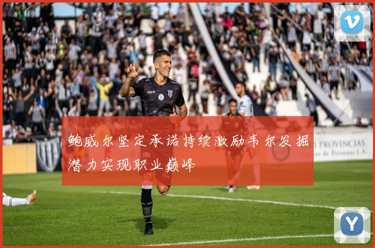 鲍威尔坚定承诺持续激励韦尔发掘潜力实现职业巅峰