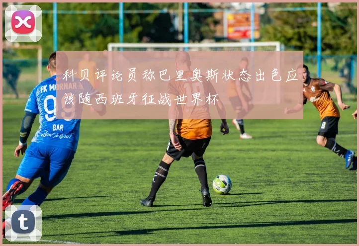 科贝评论员称巴里奥斯状态出色应该随西班牙征战世界杯