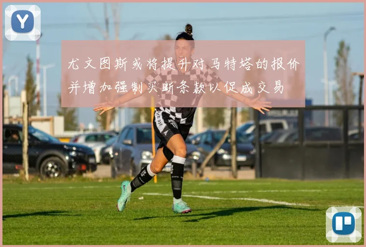 尤文图斯或将提升对马特塔的报价并增加强制买断条款以促成交易