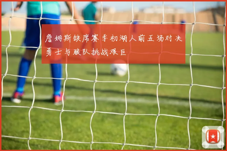 詹姆斯缺席赛季初湖人前五场对决勇士与狼队挑战艰巨