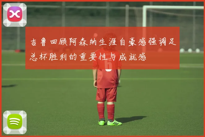 吉鲁回顾阿森纳生涯自豪感强调足总杯胜利的重要性与成就感