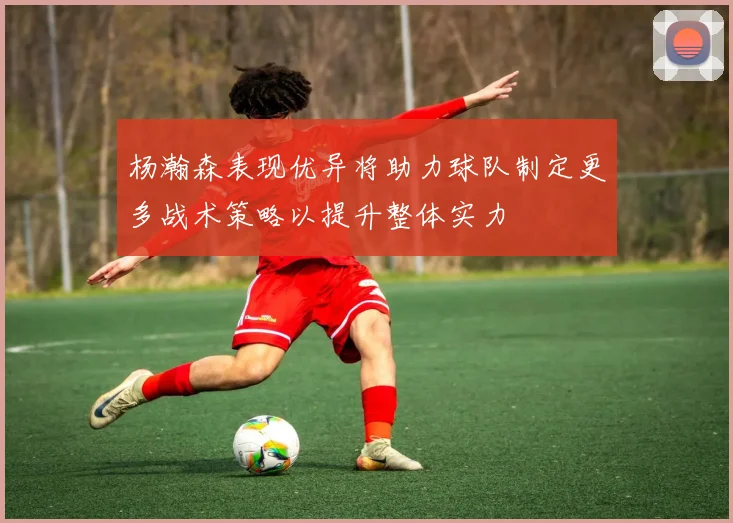 杨瀚森表现优异将助力球队制定更多战术策略以提升整体实力