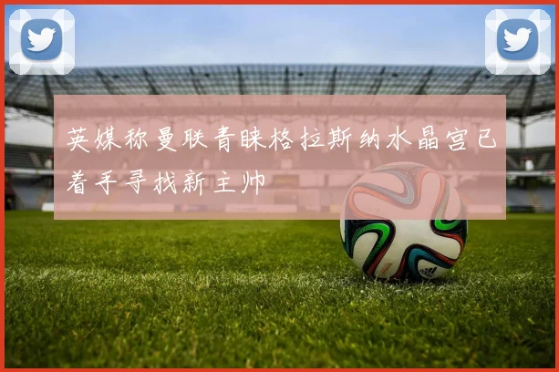 英媒称曼联青睐格拉斯纳水晶宫已着手寻找新主帅