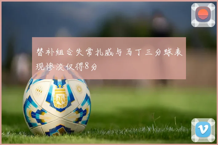替补组合失常扎威与马丁三分球表现惨淡仅得8分