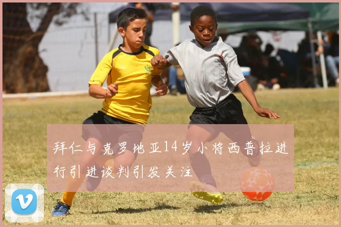 拜仁与克罗地亚14岁小将西普拉进行引进谈判引发关注