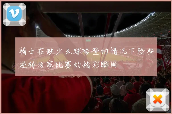 骑士在缺少米球哈登的情况下险些逆转活塞比赛的精彩瞬间