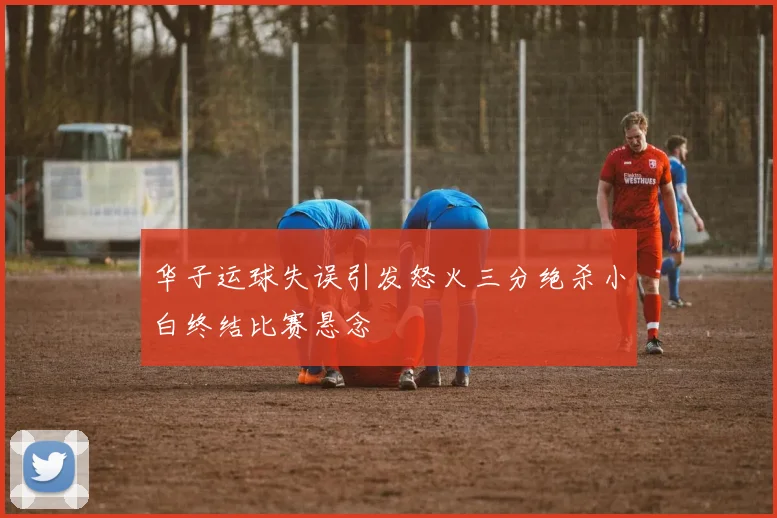 华子运球失误引发怒火三分绝杀小白终结比赛悬念