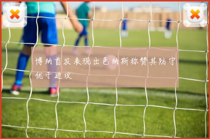 博纳首发表现出色纳斯称赞其防守优于进攻