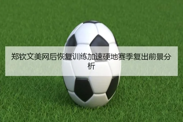 郑钦文美网后恢复训练加速硬地赛季复出前景分析